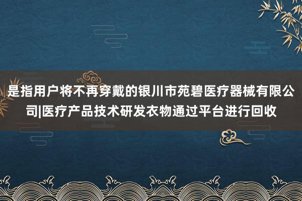 是指用户将不再穿戴的银川市苑碧医疗器械有限公司|医疗产品技术研发衣物通过平台进行回收